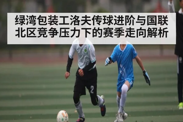 绿湾包装工洛夫传球进阶与国联北区竞争压力下的赛季走向解析