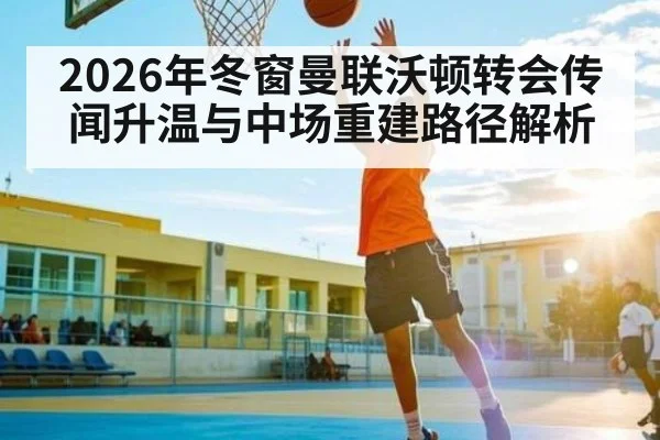 2026年冬窗曼联沃顿转会传闻升温与中场重建路径解析