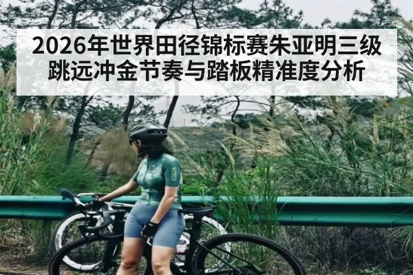 2026年世界田径锦标赛朱亚明三级跳远冲金节奏与踏板精准度分析